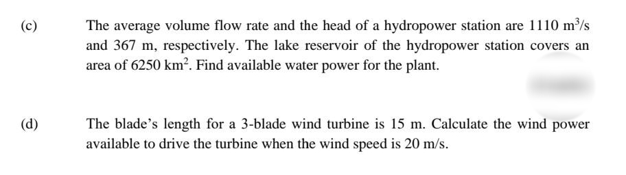 The average volume flow rate and the head of a hydropower station are 1110 m³/s
and 367 m, respectively. The lake reservoir of the hydropower station covers an
area of 6250 km2. Find available water power for the plant.
(c)
(d)
The blade's length for a 3-blade wind turbine is 15 m. Calculate the wind power
available to drive the turbine when the wind speed is 20 m/s.
