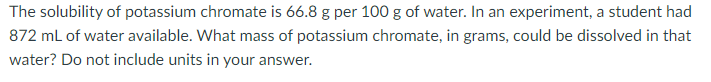 The solubility of potassium chromate is 66.8 g per 100 g of water. In an experiment, a student had
872 ml of water available. What mass of potassium chromate, in grams, could be dissolved in that
water? Do not include units in your answer.
