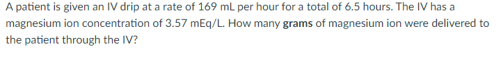 A patient is given an IV drip at a rate of 169 ml per hour for a total of 6.5 hours. The IV has a
magnesium ion concentration of 3.57 mEq/L. How many grams of magnesium ion were delivered to
the patient through the IV?
