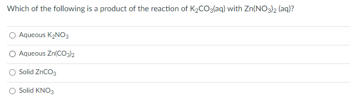 Which of the following is a product of the reaction of K2CO3(aq) with Zn(NO3)2 (aq)?
Aqueous K2NO3
O Aqueous Zn(Co2
Solid ZnCO3
Solid KNO3
