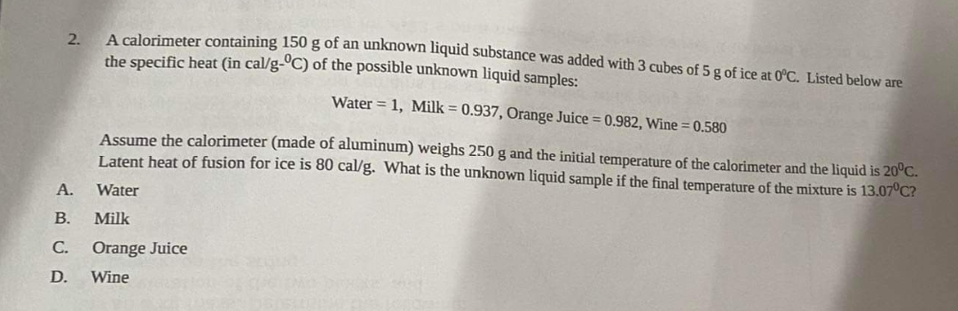 2.
A.
A calorimeter containing 150 g of an unknown liquid substance was added with 3 cubes of 5 g of ice at 0°C. Listed below are
the specific heat (in cal/g-°C) of the possible unknown liquid samples:
Water = 1, Milk = 0.937, Orange Juice = 0.982, Wine = 0.580
Assume the calorimeter (made of aluminum) weighs 250 g and the initial temperature of the calorimeter and the liquid is 20°C.
Latent heat of fusion for ice is 80 cal/g. What is the unknown liquid sample if the final temperature of the mixture is 13.07°C?
Water
Milk
B.
C. Orange Juice
D. Wine