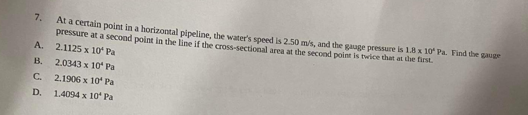 7.
A.
B.
C.
D.
At a certain point in a horizontal pipeline, the water's speed is 2.50 m/s, and the gauge pressure is 1.8 x 10¹ Pa. Find the gauge
pressure at a second point in the line if the cross-sectional area at the second point is twice that at the first.
2.1125 x 10 Pa
2.0343 x 10 Pa
2.1906 x 10 Pa
1.4094 x 10 Pa