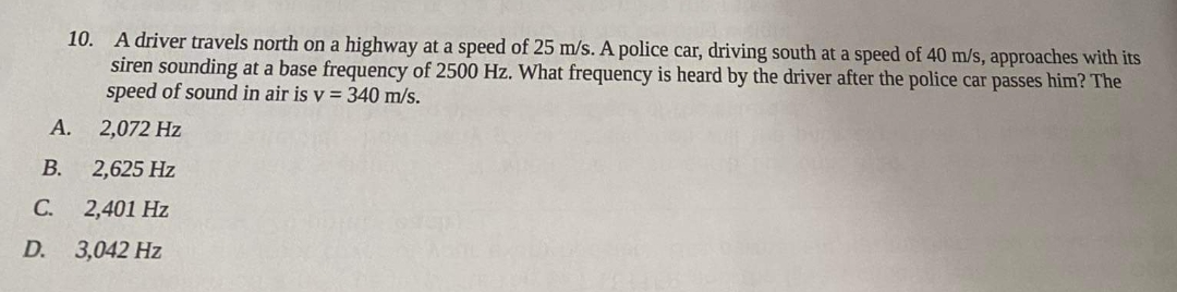 10. A driver travels north on a highway at a speed of 25 m/s. A police car, driving south at a speed of 40 m/s, approaches with its
siren sounding at a base frequency of 2500 Hz. What frequency is heard by the driver after the police car passes him? The
speed of sound in air is v = 340 m/s.
2,072 Hz
B.
2,625 Hz
C. 2,401 Hz
D.
3,042 Hz
A.