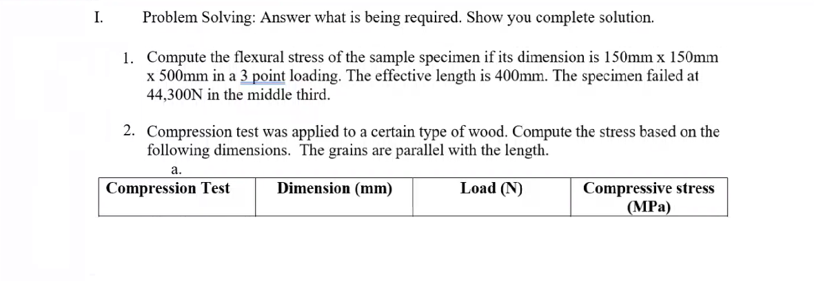 I.
Problem Solving: Answer what is being required. Show you complete solution.
1. Compute the flexural stress of the sample specimen if its dimension is 150mm x 150mm
x 500mm in a 3 point loading. The effective length is 400mm. The specimen failed at
44,300N in the middle third.
2. Compression test was applied to a certain type of wood. Compute the stress based on the
following dimensions. The grains are parallel with the length.
а.
Compression Test
Dimension (mm)
Load (N)
Compressive stress
(MPа)
