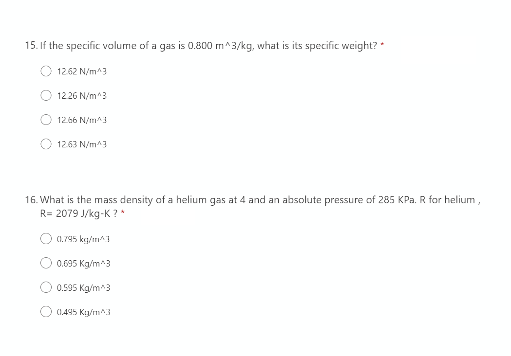 15. If the specific volume of a gas is 0.800 m^3/kg, what is its specific weight? *
12.62 N/m^3
12.26 N/m^3
12.66 N/m^3
12.63 N/m^3
16. What is the mass density of a helium gas at 4 and an absolute pressure of 285 KPa. R for helium,
R= 2079 J/kg-K? *
0.795 kg/m^3
0.695 Kg/m^3
0.595 Kg/m^3
0.495 Kg/m^3