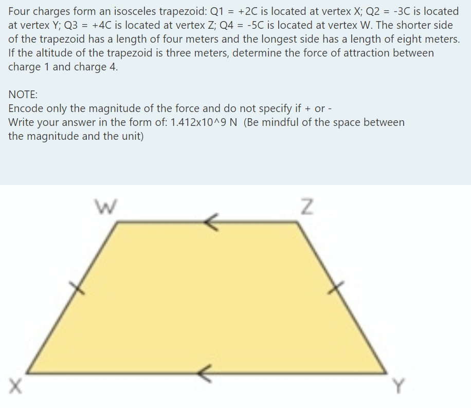 Four charges form an isosceles trapezoid: Q1 = +2C is located at vertex X; Q2 = -3C is located
at vertex Y; Q3 = +4C is located at vertex Z; Q4 = -5C is located at vertex W. The shorter side
of the trapezoid has a length of four meters and the longest side has a length of eight meters.
If the altitude of the trapezoid is three meters, determine the force of attraction between
charge 1 and charge 4.
NOTE:
Encode only the magnitude of the force and do not specify if + or -
Write your answer in the form of: 1.412x10^9 N (Be mindful of the space between
the magnitude and the unit)
Y
