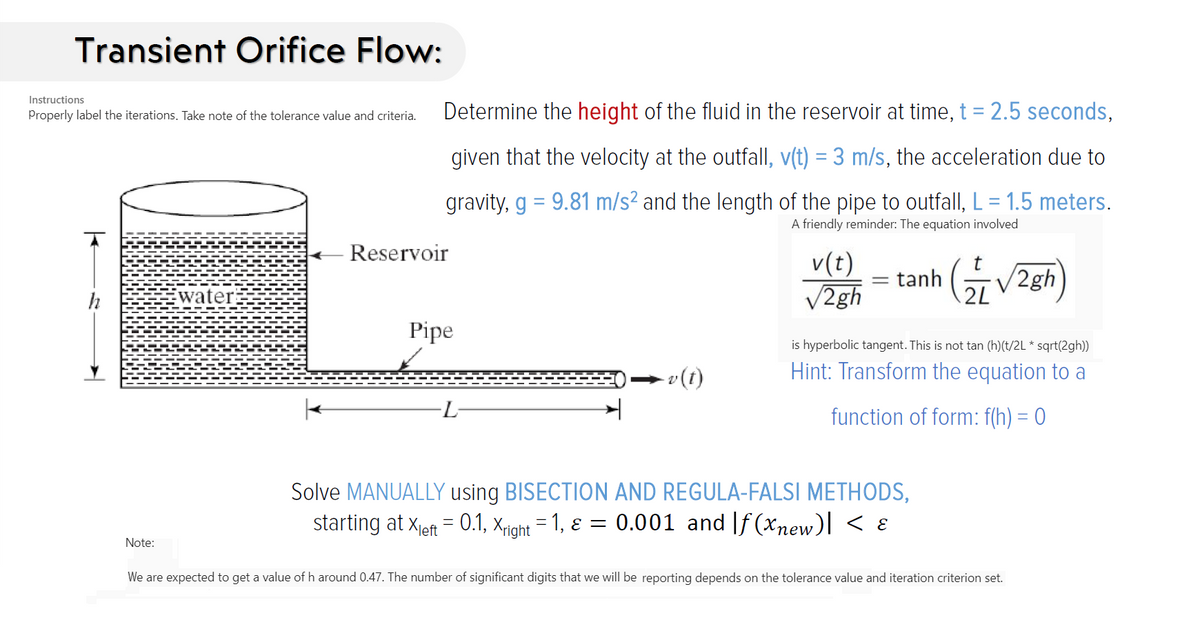 Transient Orifice Flow:
Instructions
Properly label the iterations. Take note of the tolerance value and criteria.
Determine the height of the fluid in the reservoir at time, t = 2.5 seconds,
given that the velocity at the outfall, v(t) = 3 m/s, the acceleration due to
gravity, g = 9.81 m/s² and the length of the pipe to outfall, L = 1.5 meters.
A friendly reminder: The equation involved
Reservoir
v(t)
V2gh
tanh (V2gh
h
water
2L
Pipe
is hyperbolic tangent. This is not tan (h)(t/2L * sqrt(2gh))
Hint: Transform the equation to a
(1)a
function of form: f(h) = 0
Solve MANUALLY using BISECTION AND REGULA-FALSI METHODS,
starting at xeft = 0.1, xight = 1, ɛ = 0.001 and |f (xnew)] < ɛ
Note:
We are expected to get a value of h around 0.47. The number of significant digits that we will be reporting depends on the tolerance value and iteration criterion set.
