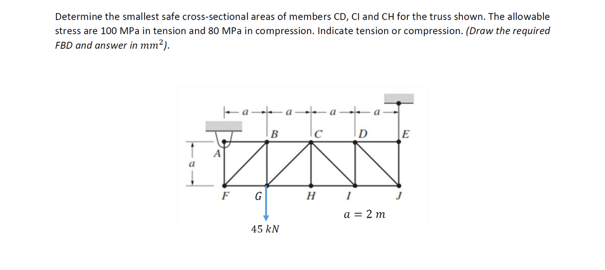 Determine the smallest safe cross-sectional areas of members CD, Cl and CH for the truss shown. The allowable
stress are 100 MPa in tension and 80 MPa in compression. Indicate tension or compression. (Draw the required
FBD and answer in mm2).
Fa a –– a→– a-
B
D
|E
A
a
F G
H
а 3 2 т
45 kN
