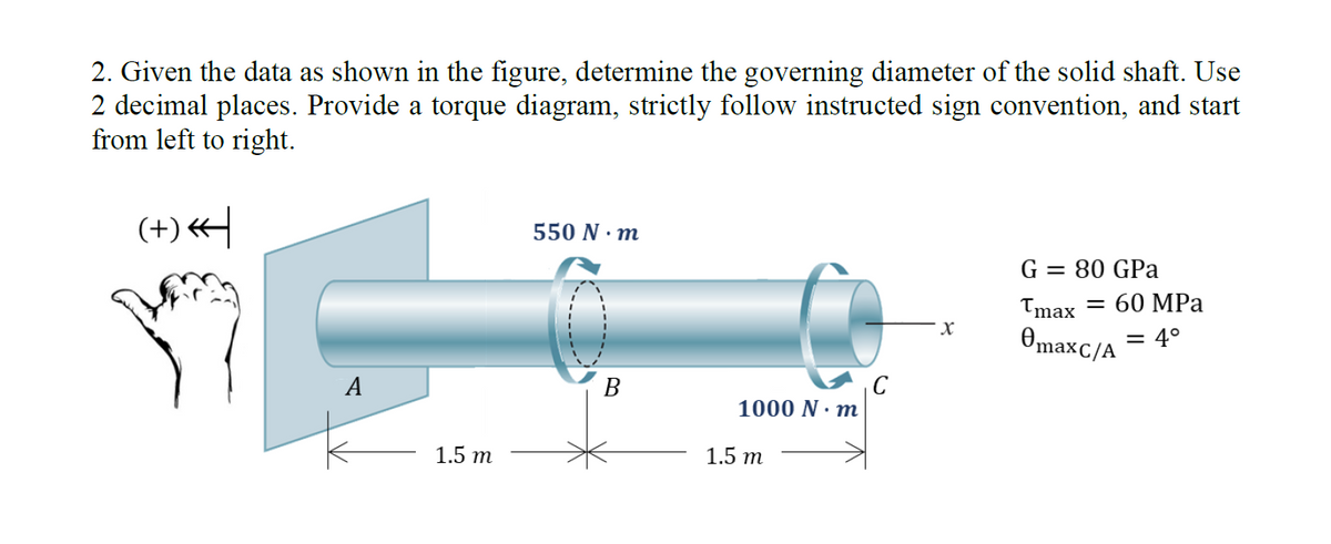 2. Given the data as shown in the figure, determine the governing diameter of the solid shaft. Use
2 decimal places. Provide a torque diagram, strictly follow instructed sign convention, and start
from left to right.
(+)*
A
1.5 m
550 N.m
B
1000 N·m
1.5 m
X
G = 80 GPa
Tmax = 60 MPa
= 4°
¤maxC/A
