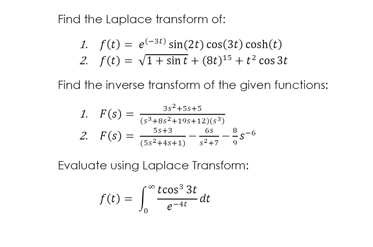 Find the Laplace transform of:
1. f(t) = e(-3t) sin(2t) cos(3t) cosh(t)
2. f(t) = v1+ sin t + (8t)15 + t² cos 3t
Find the inverse transform of the given functions:
3s2+5s+5
1. F(s) =
(s3+8s²+19s+12)(s³)
5s+3
6s
8
2. F(s)
6.
(5s2+4s+1)
s2+7
Evaluate using Laplace Transform:
f(t) = .
tcos3 3t
dt
e-4t
