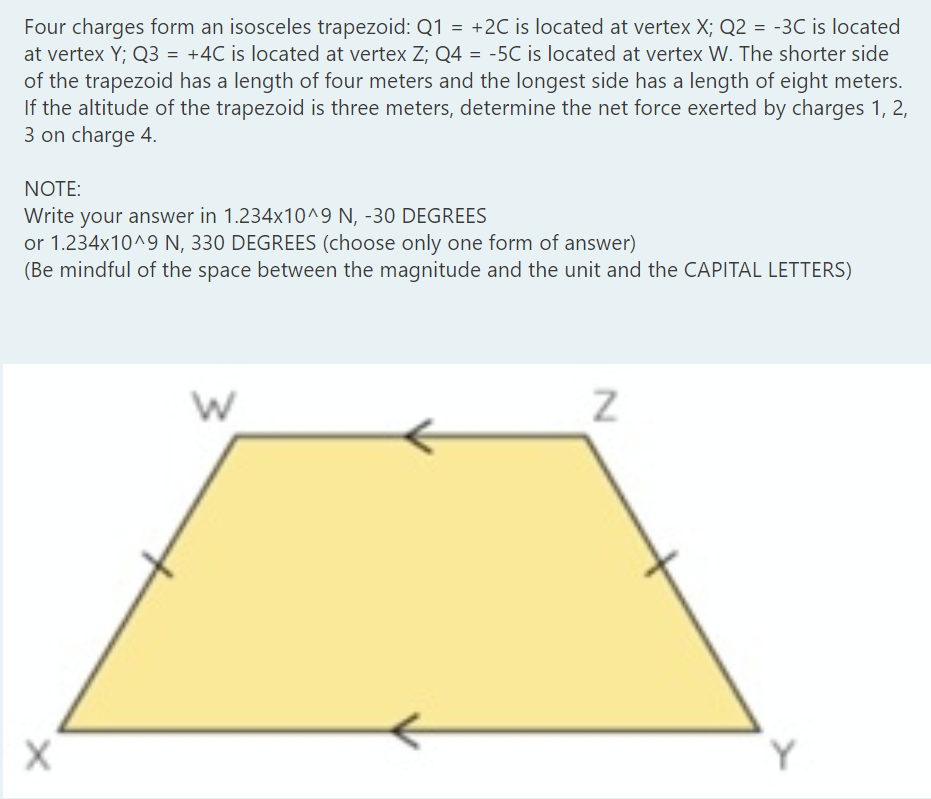 Four charges form an isosceles trapezoid: Q1 = +2C is located at vertex X; Q2 = -3C is located
at vertex Y; Q3 = +4C is located at vertex Z; Q4 = -5C is located at vertex W. The shorter side
of the trapezoid has a length of four meters and the longest side has a length of eight meters.
If the altitude of the trapezoid is three meters, determine the net force exerted by charges 1, 2,
3 on charge 4.
NOTE:
Write your answer in 1.234x10^9 N, -30 DEGREES
or 1.234x10^9 N, 330 DEGREES (choose only one form of answer)
(Be mindful of the space between the magnitude and the unit and the CAPITAL LETTERS)
Y
