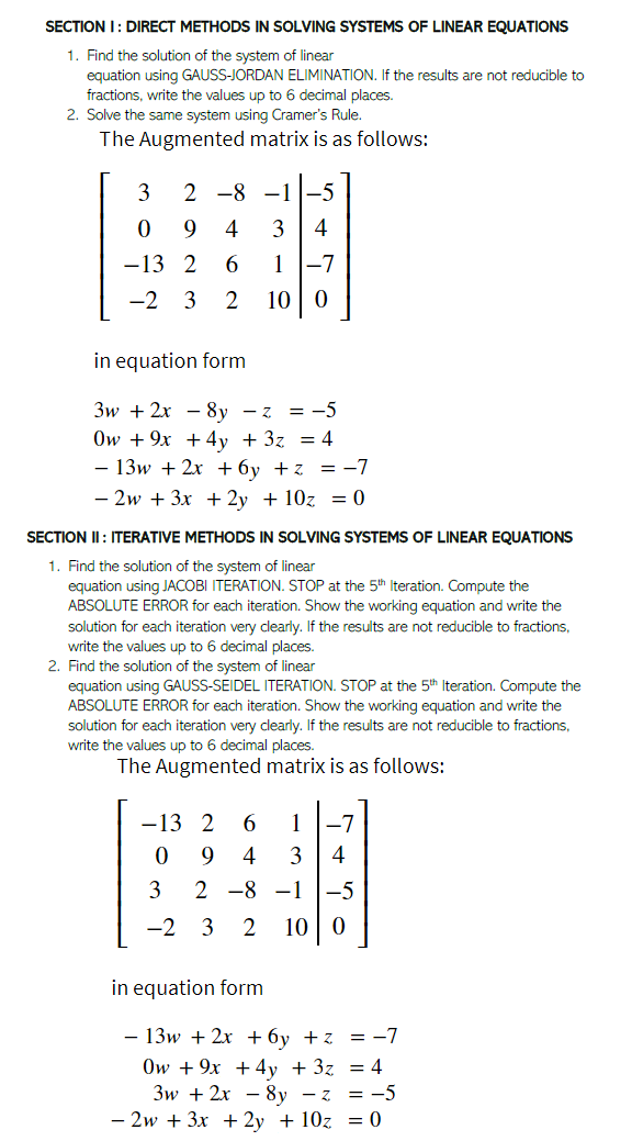 SECTION I: DIRECT METHODS IN SOLVING SYSTEMS OF LINEAR EQUATIONS
1. Find the solution of the system of linear
equation using GAUSS-JORDAN ELIMINATION. If the results are not reducible to
fractions, write the values up to 6 decimal places.
2. Solve the same system using Cramer's Rule.
The Augmented matrix is as follows:
3
2 -8 -1
-5
9
4
3
4
-13 2
1
-7
-2
3
2
10
in equation form
3w + 2x - 8y - z = -5
Ow + 9x + 4y +3z = 4
- 13w + 2x + 6y +z = -7
- 2w + 3x + 2y + 10z = 0
SECTION II : ITERATIVE METHODS IN SOLVING SYSTEMS OF LINEAR EQUATIONS
1. Find the solution of the system of linear
equation using JACOBI ITERATION. STOP at the 5th Iteration. Compute the
ABSOLUTE ERROR for each iteration. Show the working equation and write the
solution for each iteration very clearly. If the results are not reducible to fractions,
write the values up to 6 decimal places.
2. Find the solution of the system of linear
equation using GAUSS-SEIDEL ITERATION. STOP at the 5th Iteration. Compute the
ABSOLUTE ERROR for each iteration. Show the working equation and write the
solution for each iteration very clearly. If the results are not reducible to fractions,
write the values up to 6 decimal places.
The Augmented matrix is as follows:
-13 2
1
-7
4
3
4
3
2 -8 -1
-5
-2
3
2
10 | 0
in equation form
- 13w + 2x +6y +z = -7
Ow + 9x + 4y + 3z = 4
Зw + 2x — 8у -z %3D —5
- 2w + 3x + 2y + 10z = 0
