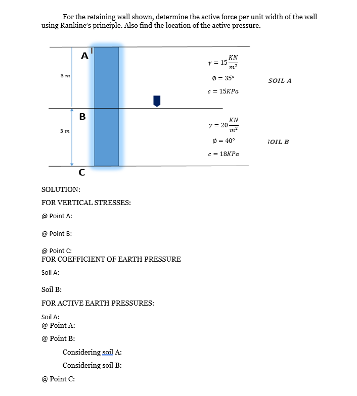 For the retaining wall shown, determine the active force per unit width of the wall
using Rankine's principle. Also find the location of the active pressure.
3 m
3 m
A
B
SOLUTION:
C
FOR VERTICAL STRESSES:
@ Point A:
@ Point B:
@ Point C:
FOR COEFFICIENT OF EARTH PRESSURE
Soil A:
@ Point C:
Soil B:
FOR ACTIVE EARTH PRESSURES:
Soil A:
@ Point A:
@ Point B:
Considering soil A:
Considering soil B:
KN
m²
y = 15.
Ø = 35°
c=15KPa
y = 20
KN
m²
Ø = 40°
c = 18KPa
SOIL A
SOIL B