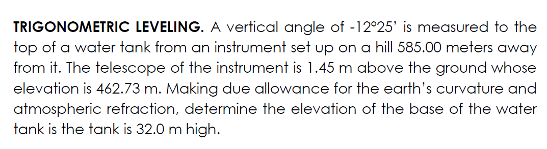 TRIGONOMETRIC LEVELING. A vertical angle of -12°25' is measured to the
top of a water tank from an instrument set up on a hill 585.00 meters away
from it. The telescope of the instrument is 1.45 m above the ground whose
elevation is 462.73 m. Making due allowance for the earth's curvature and
atmospheric refraction, determine the elevation of the base of the water
tank is the tank is 32.0 m high.
