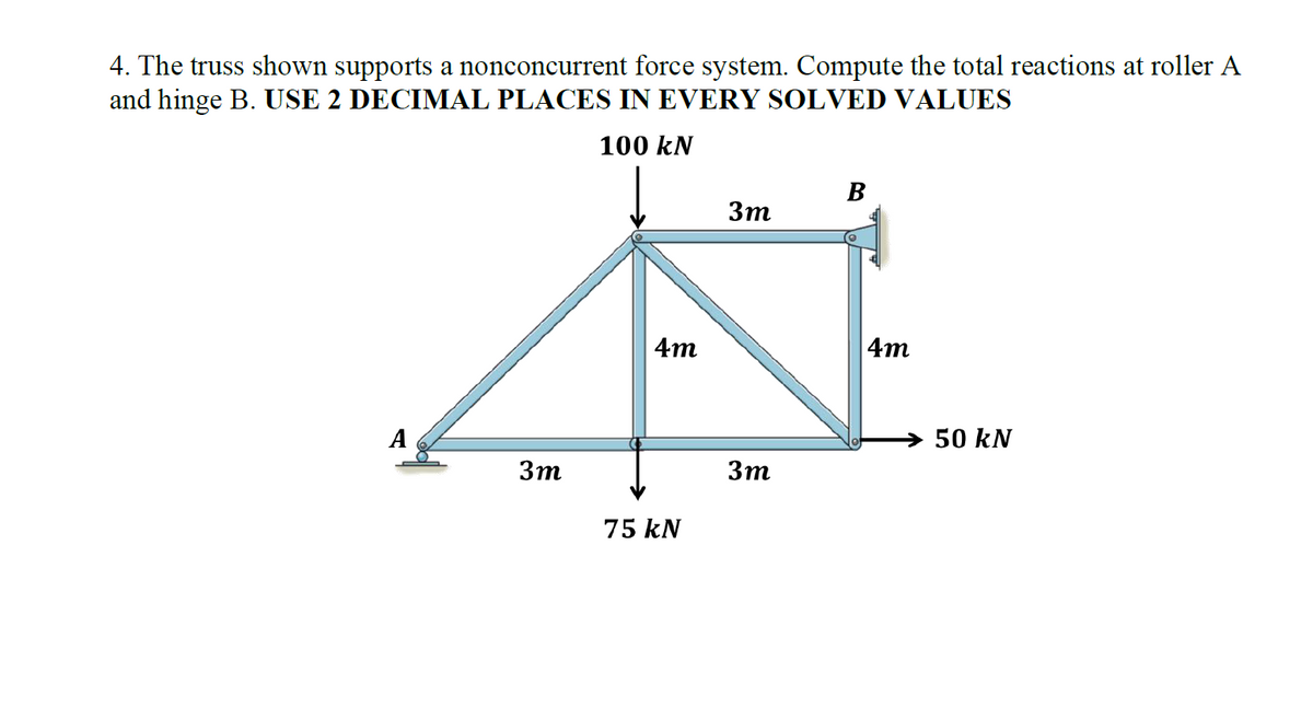4. The truss shown supports a nonconcurrent force system. Compute the total reactions at roller A
and hinge B. USE 2 DECIMAL PLACES IN EVERY SOLVED VALUES
100 kN
3m
4m
75 kN
3m
3m
B
4m
50 kN