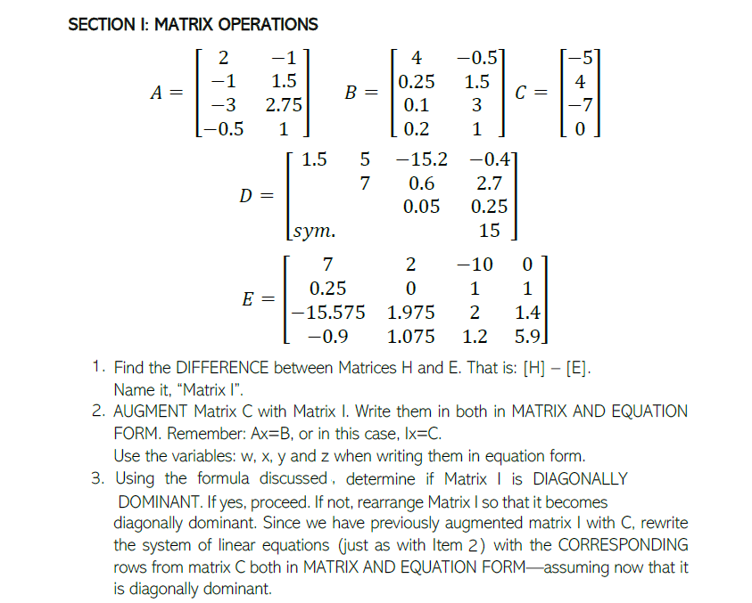 SECTION I: MATRIX OPERATIONS
2
-1
4
-0.5
-1
1.5
0.25
1.5
C =
3
4
A =
B =
-3
2.75
0.1
-7
-0.5
1
0.2
1.5
-15.2 -0.41
7
0.6
2.7
D =
0.05
0.25
[sym.
15
7
2
-10
0.25
1
1
E =
-15.575 1.975
2
1.4
-0.9
1.075
1.2
5.9]
1. Find the DIFFERENCE between Matrices H and E. That is: [H] – [E].
Name it, "Matrix I".
2. AUGMENT Matrix C with Matrix I. Write them in both in MATRIX AND EQUATION
FORM. Remember: Ax=B, or in this case, Ix=C.
Use the variables: w, x, y and z when writing them in equation form.
3. Using the formula discussed, determine if Matrix I is DIAGONALLY
DOMINANT. If yes, proceed. If not, rearrange Matrix I so that it becomes
diagonally dominant. Since we have previously augmented matrix I with C, rewrite
the system of linear equations (just as with Item 2) with the CORRESPONDING
rows from matrix C both in MATRIX AND EQUATION FORM-assuming now that it
is diagonally dominant.
