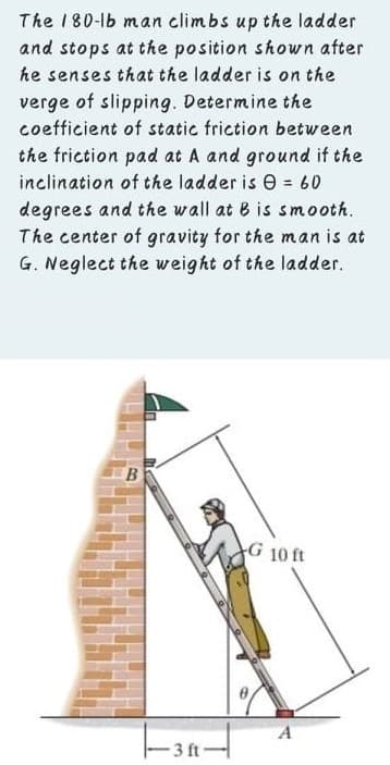 The 180-lb man climbs up the ladder
and stops at the position shown after
he senses that the ladder is on the
verge of slipping. Determine the
coefficient of static friction between
the friction pad at A and ground if the
inclination of the ladder is e = 60
degrees and the wall at B is smooth.
The center of gravity for the man is at
G. Neglect the weight of the ladder.
%3D
B.
G 10 ft
E3 ft
