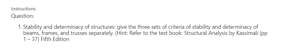 Instructions
Question:
1. Stability and determinacy of structures: give the three sets of criteria of stability and determinacy of
beams, frames, and trusses separately. (Hint: Refer to the text book: Structural Analysis by Kassimali (pp
1-37) Fifth Edition