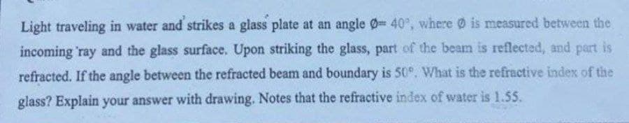 Light traveling in water and strikes a glass plate at an angle Ø 40°, where is measured between the
incoming 'ray and the glass surface. Upon striking the glass, part of the beam is reflected, and part is
refracted. If the angle between the refracted beam and boundary is 50°. What is the refractive index of the
glass? Explain your answer with drawing. Notes that the refractive index of water is 1.55.