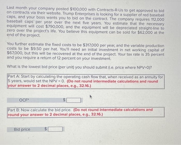 Last month your company posted $100,000 with Contracts-R-Us to get approved to bid
on contracts via their website. Trump Enterprises is looking for a supplier of red baseball
caps, and your boss wants you to bid on the contract. The company requires 112,000
baseball caps per year over the next five years. You estimate that the necessary
equipment will cost $790,000, and the equipment will be depreciated straight-line to
zero over the project's life. You believe this equipment can be sold for $62,000 at the
end of the project.
You further estimate the fixed costs to be $317,000 per year, and the variable production
costs to be $9.50 per hat. You'll need an initial investment in net working capital of
$67,000, but this will be recovered at the end of the project. Your tax rate is 35 percent
and you require a return of 12 percent on your investment.
What is the lowest bid price (per unit) you should submit (i.e. price where NPV=O)?
Part A: Start by calculating the operating cash flow that, when received as an annuity for
5 years, would set the NPV = 0. (Do not round intermediate calculations and round
your answer to 2 decimal places, e.g., 32.16.)
OCF*
Part B: Now calculate the bid price. (Do not round intermediate calculations and
round your answer to 2 decimal places, e.g., 32.16.)
Bid price