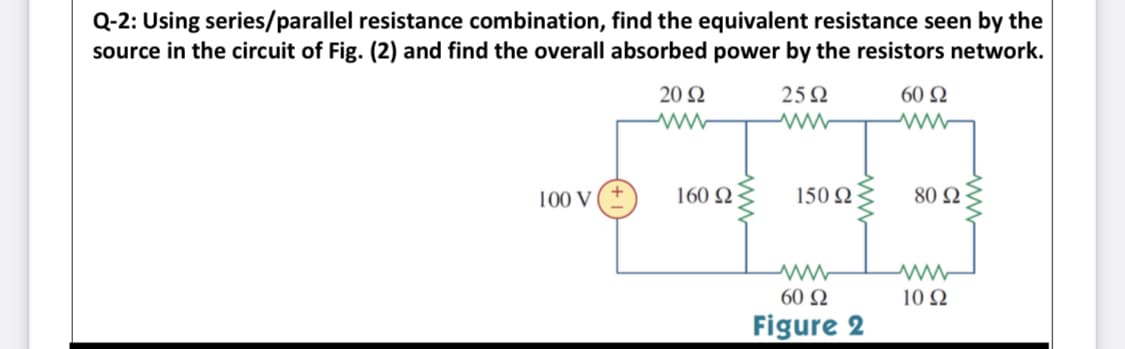 Q-2: Using series/parallel resistance combination, find the equivalent resistance seen by the
source in the circuit of Fig. (2) and find the overall absorbed power by the resistors network.
20 Ω
25 Ω
60 Ω
100 V
160 Ω
150 Ω
80 Ω
60 Ω
10 Ω
Figure 2

