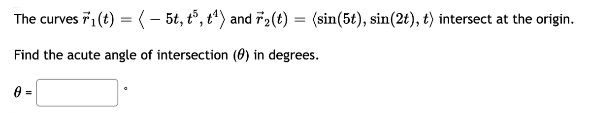 The curves 71 (t) = (- 5t, t, t*) and 72(t)
(sin(5t), sin(2t), t) intersect at the origin.
Find the acute angle of intersection (0) in degrees.
%3D
