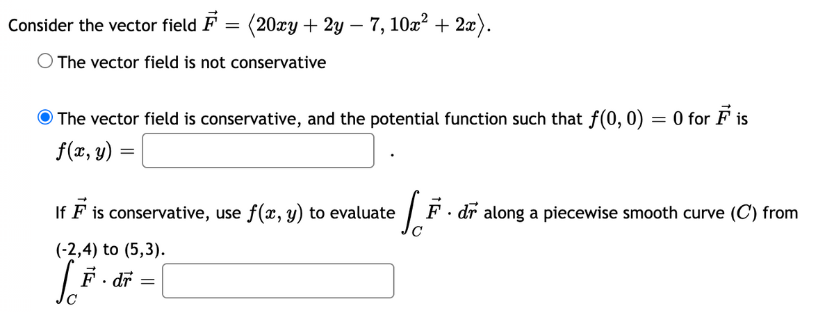 Consider the vector field F = (20xy + 2y – 7, 10x² + 2x).
The vector field is not conservative
The vector field is conservative, and the potential function such that f(0, 0) = 0 for F is
f(x, y)
If F is conservative, use f(x, y) to evaluate
F. dr
along a piecewise smooth curve (C) from
(-2,4) to (5,3).
F. dr
