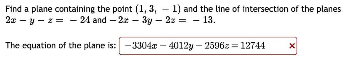 Find a plane containing the point (1, 3, – 1) and the line of intersection of the planes
2x – y – z = – 24 and – 2x – 3y - 2z
- 13.
The equation of the plane is: -3304x – 4012y – 2596z = 12744
