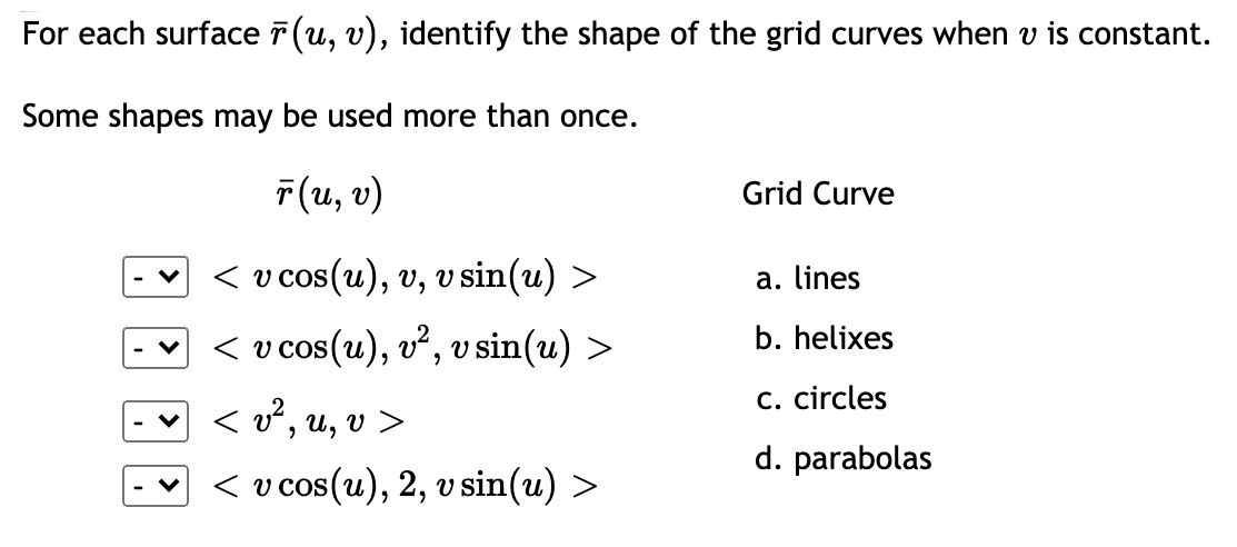 For each surface 7 (u, v), identify the shape of the grid curves when v is constant.
Some shapes may be used more than once.
7(u, v)
Grid Curve
< v cos(u), v, vsin(u) >
a. lines
- < v cos(u), v², v sin(u) >
b. helixes
C. circles
< v?, u, v >
d. parabolas
- < v cos(u), 2, v sin(u) >
