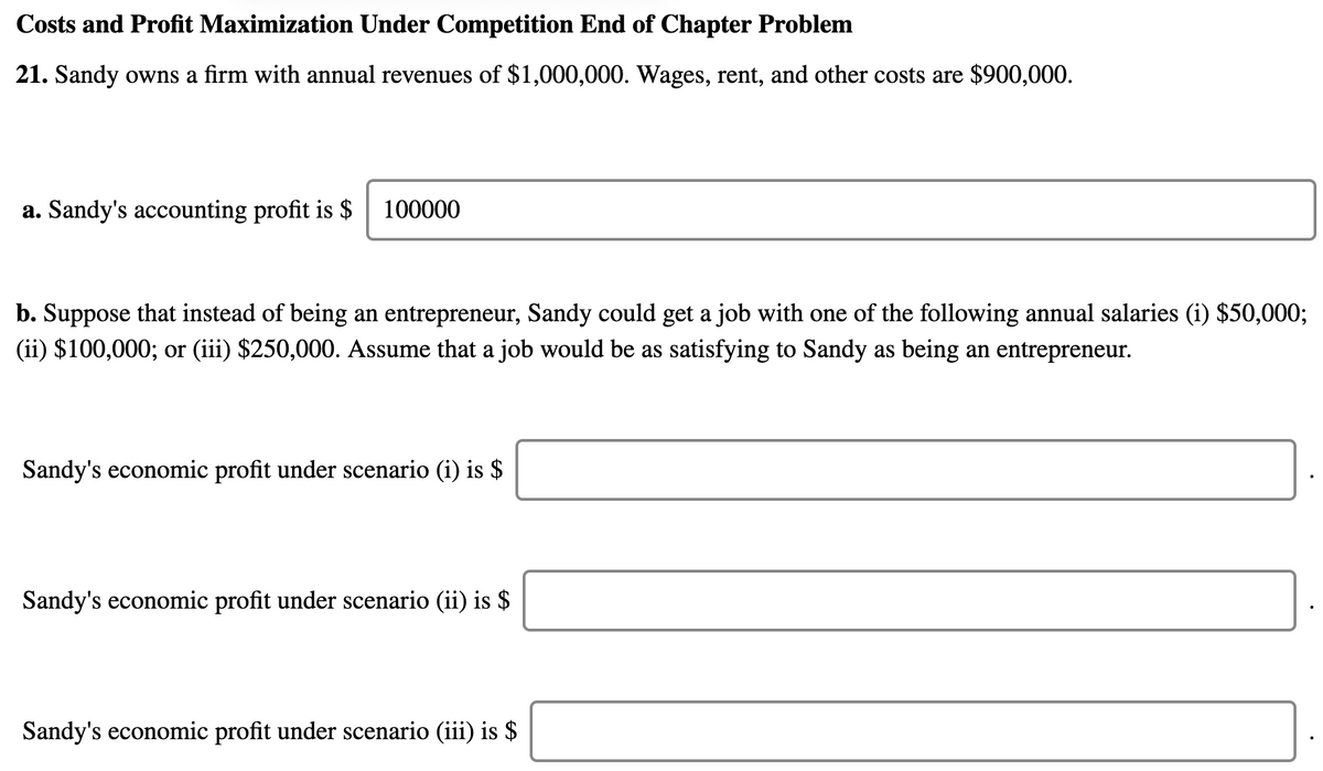 Costs and Profit Maximization Under Competition End of Chapter Problem
21. Sandy owns a firm with annual revenues of $1,000,000. Wages, rent, and other costs are $900,000.
a. Sandy's accounting profit is $
100000
b. Suppose that instead of being an entrepreneur, Sandy could get a job with one of the following annual salaries (i) $50,000;
(ii) $100,000; or (iii) $250,000. Assume that a job would be as satisfying to Sandy as being an entrepreneur.
Sandy's economic profit under scenario (i) is $
Sandy's economic profit under scenario (ii) is $
Sandy's economic profit under scenario (iii) is $
