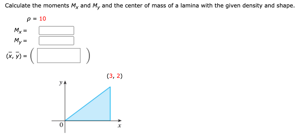 Calculate the moments Mx and My and the center of mass of a lamina with the given density and shape.
p = 10
Mx =
My =
(X, 7) =
(3, 2)
