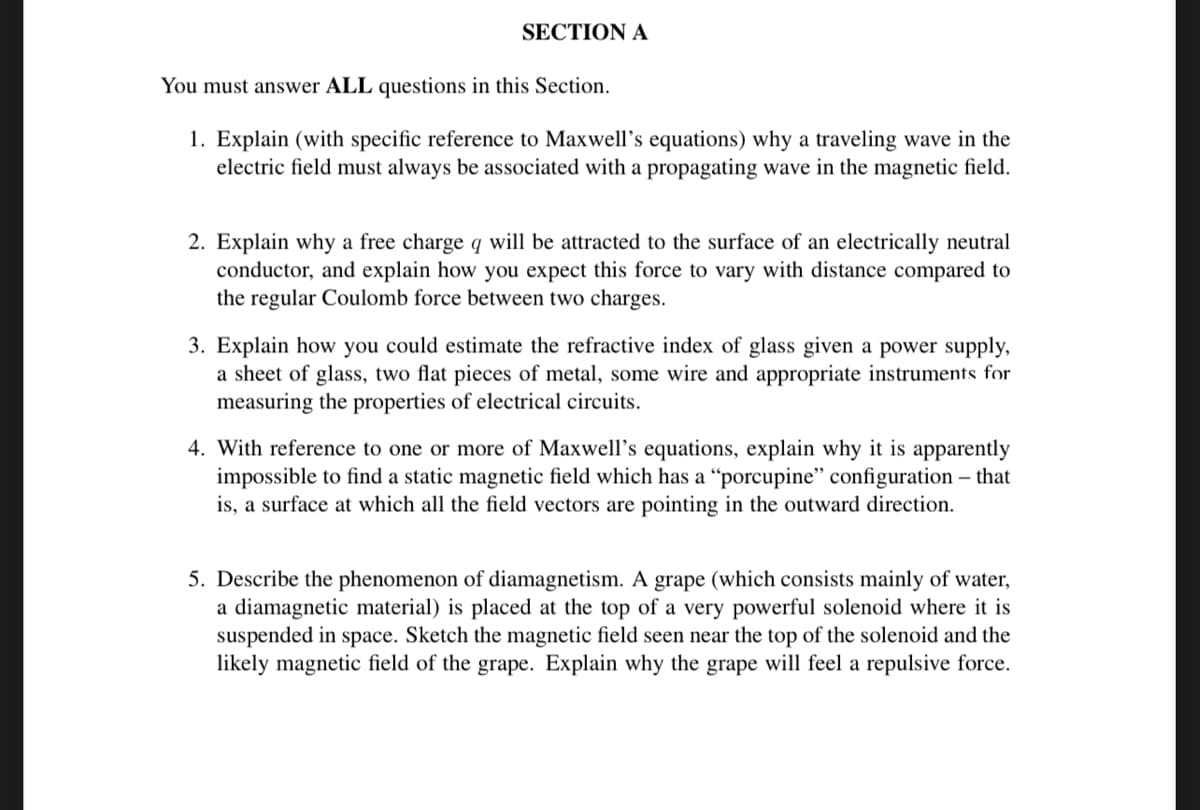 SECTION A
You must answer ALL questions in this Section.
1. Explain (with specific reference to Maxwell's equations) why a traveling wave in the
electric field must always be associated with a propagating wave in the magnetic field.
2. Explain why a free charge q will be attracted to the surface of an electrically neutral
conductor, and explain how you expect this force to vary with distance compared to
the regular Coulomb force between two charges.
3. Explain how you could estimate the refractive index of glass given a power supply,
a sheet of glass, two flat pieces of metal, some wire and appropriate instruments for
measuring the properties of electrical circuits.
4. With reference to one or more of Maxwell's equations, explain why it is apparently
impossible to find a static magnetic field which has a "porcupine" configuration - that
is, a surface at which all the field vectors are pointing in the outward direction.
5. Describe the phenomenon of diamagnetism. A grape (which consists mainly of water,
a diamagnetic material) is placed at the top of a very powerful solenoid where it is
suspended in space. Sketch the magnetic field seen near the top of the solenoid and the
likely magnetic field of the grape. Explain why the grape will feel a repulsive force.