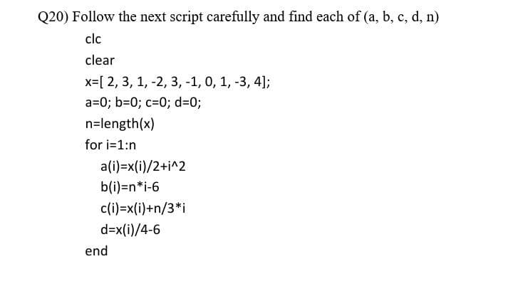 Q20) Follow the next script carefully and find each of (a, b, c, d, n)
clc
clear
x=[ 2, 3, 1, -2, 3, -1, 0, 1, -3, 4];
a=0; b=0; c=0; d=0;
n=length(x)
for i=1:n
a(i)=x(i)/2+i^2
b(i)=n*i-6
c(i)=x(i)+n/3*i
d=x(i)/4-6
end