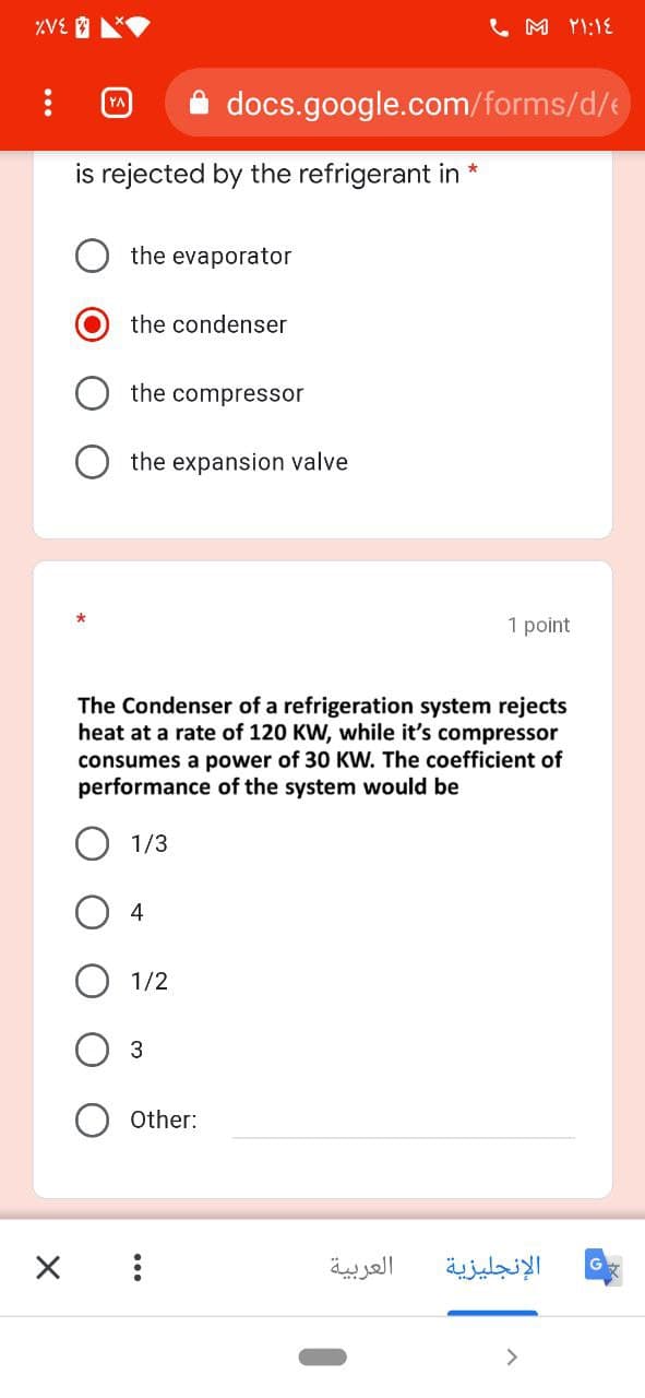 L M YI:1E
docs.google.com/forms/d/e
is rejected by the refrigerant in *
the evaporator
the condenser
the compressor
the expansion valve
1 point
The Condenser of a refrigeration system rejects
heat at a rate of 120 KW, while it's compressor
consumes a power of 30 KW. The coefficient of
performance of the system would be
1/3
O 4
1/2
3
Other:
العربية
الإنجليزية
>
