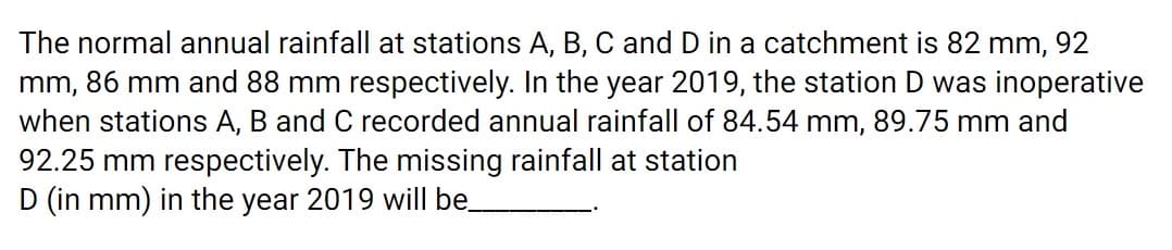 The normal annual rainfall at stations A, B, C and D in a catchment is 82 mm, 92
mm, 86 mm and 88 mm respectively. In the year 2019, the station D was inoperative
when stations A, B and C recorded annual rainfall of 84.54 mm, 89.75 mm and
92.25 mm respectively. The missing rainfall at station
D (in mm) in the year 2019 will be
