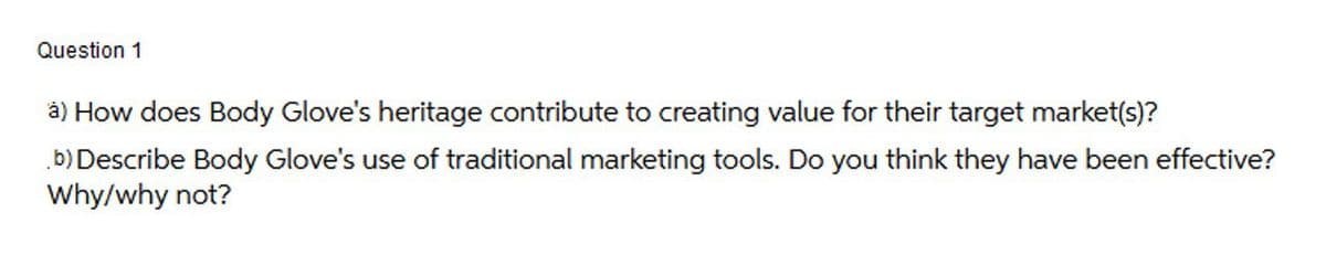 Question 1
à) How does Body Glove's heritage contribute to creating value for their target market(s)?
b)Describe Body Glove's use of traditional marketing tools. Do you think they have been effective?
Why/why not?
