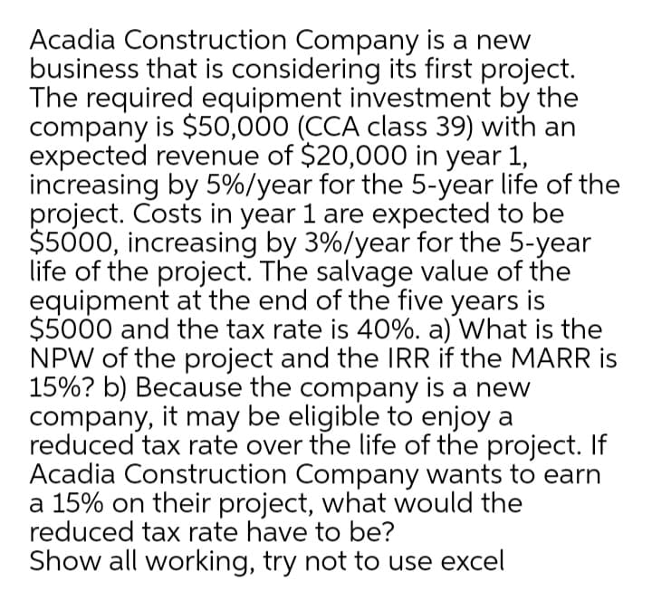Acadia Construction Company is a new
business that is considering its first project.
The required equipment investment by the
company is $50,000 (CCA class 39) with an
expected revenue of $20,000 in year 1,
increasing by 5%/year for the 5-year life of the
project. Costs in year 1 are expected to be
$5000, increasing by 3%/year for the 5-year
life of the project. The salvage value of the
equipment at the end of the five years is
$5000 and the tax rate is 40%. a) What is the
NPW of the project and the IRR if the MARR is
15%? b) Because the company is a new
company, it may be eligible to enjoy a
reduced tax rate over the life of the project. If
Acadia Construction Company wants to earn
a 15% on their project, what would the
reduced tax rate have to be?
Show all working, try not to use excel

