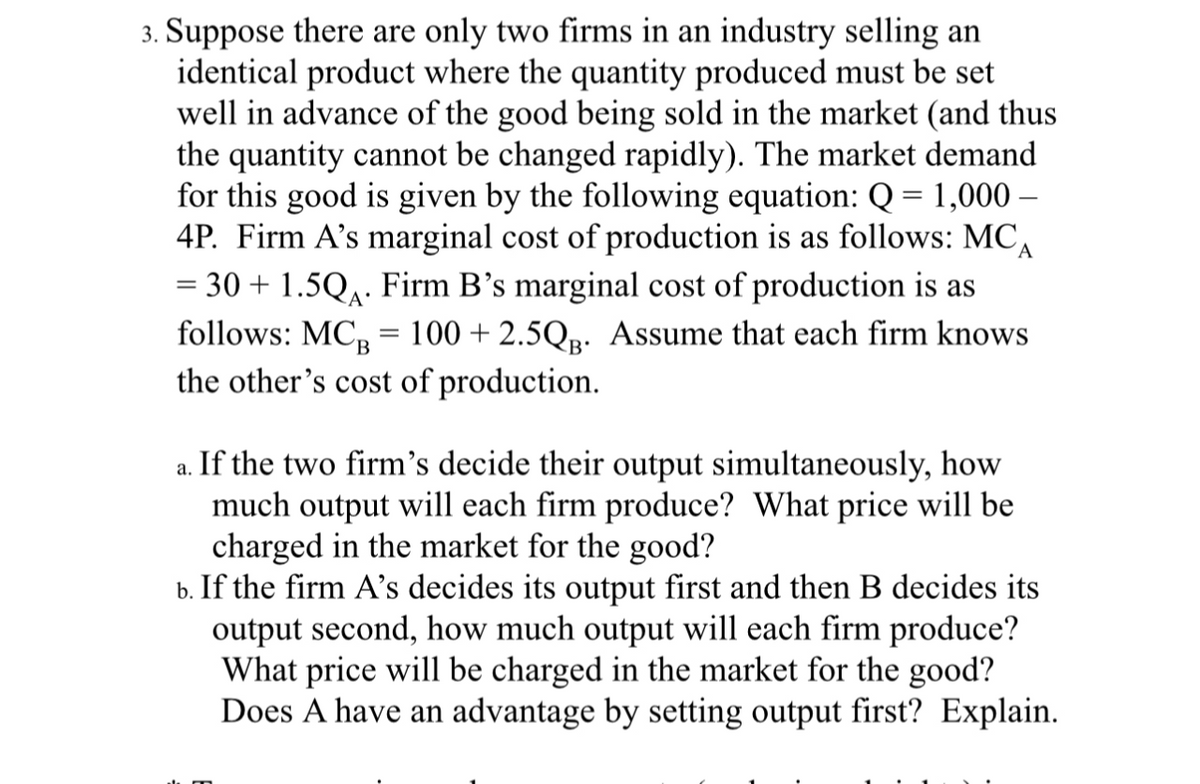 3. Suppose there are only two firms in an industry selling an
identical product where the quantity produced must be set
well in advance of the good being sold in the market (and thus
the quantity cannot be changed rapidly). The market demand
for this good is given by the following equation: Q = 1,000 -
4P. Firm A's marginal cost of production is as follows: MC Α
= 30 + 1.5Q₁. Firm B's marginal cost of production is as
follows: MCB 100+ 2.5QB. Assume that each firm knows
the other's cost of production.
=
a.
If the two firm's decide their output simultaneously, how
much output will each firm produce? What price will be
charged in the market for the good?
b. If the firm A's decides its output first and then B decides its
output second, how much output will each firm produce?
What price will be charged in the market for the good?
Does A have an advantage by setting output first? Explain.