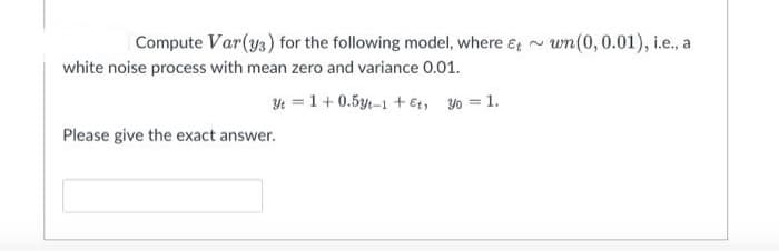 Compute Var(ys) for the following model, where e, -
wn(0, 0.01), i.e., a
white noise process with mean zero and variance 0.01.
Yt = 1+0.5y-1 + et, yo = 1.
Please give the exact answer.
