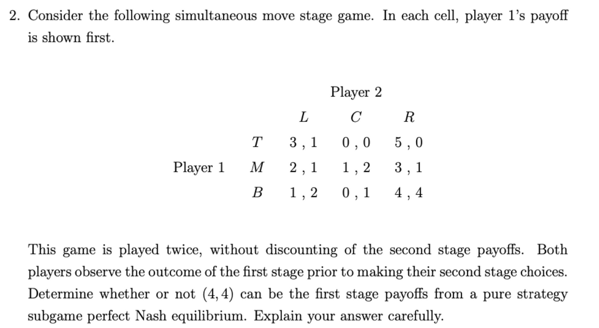 2. Consider the following simultaneous move stage game. In each cell, player l's payoff
is shown first.
Player 2
L
C
R
T
3, 1
0 ,0
5 , 0
Player 1
M
2, 1
I,
2
3 , 1
В
1,
0 , 1
4, 4
This game is played twice, without discounting of the second stage payoffs. Both
players observe the outcome of the first stage prior to making their second stage choices.
Determine whether or not (4,4) can be the first stage payoffs from a pure strategy
subgame perfect Nash equilibrium. Explain your answer carefully.
