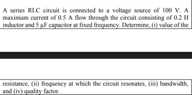 A series RLC circuit is connected to a voltage source of 100 V. A
maximum current of 0.5 A flow through the circuit consisting of 0.2 H
inductor and 5 µF capacitor at fixed frequency. Determine, (i) value of the
resistance, (ii) frequency at which the circuit resonates, (iii) bandwidth,
and (iv) quality factor.
