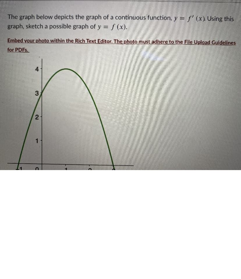 The graph below depicts the graph of a continuous function, y = f' (x) Using this
graph, sketch a possible graph of y = f (x).
%3D
Embed your photo within the Rich Text Editor. The photo must adhere to the File Upload Guidelines
for PDFS.
4
3
1.
2.
