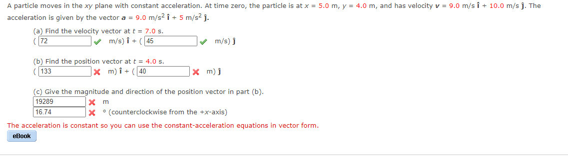 A particle moves in the xy plane with constant acceleration. At time zero, the particle is at x = 5.0 m, y = 4.0 m, and has velocity v = 9.0 m/s î + 10.0 m/s j. The
acceleration is given by the vector a = 9.0 m/s2 î + 5 m/s2 j.
(a) Find the velocity vector at t = 7.0 s.
(72
V m/s) î + ( 45
v m/s) j
(b) Find the position vector at t = 4.0 s.
(133
x m) î + (40
X m) j
(c) Give the magnitude and direction of the position vector
part (b).
X m
X ° (counterclockwise from the +x-axis)
19289
16.74
The acceleration is constant so you can use the constant-acceleration equations in vector form.
eBook
