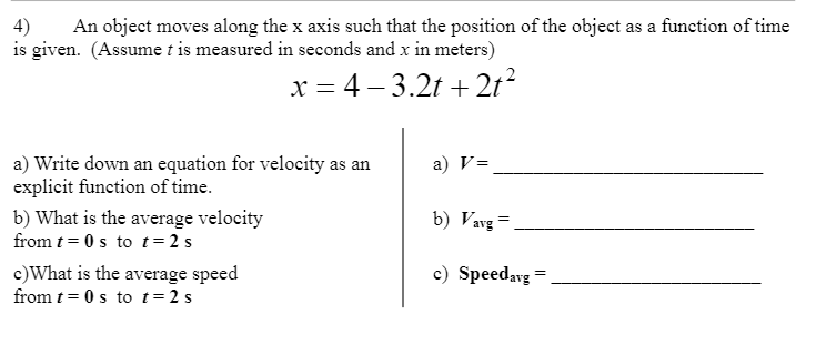 4)
An object moves along the x axis such that the position of the object as a function of time
is given. (Assume t is measured in seconds and x in meters)
x = 4 – 3.2t +2t?
a) Write down an equation for velocity as an
explicit function of time.
a) V=
b) What is the average velocity
from t = 0 s to t= 2 s
b) Vavg =
c)What is the average speed
from t = 0 s to t=2 s
c) Speedavg =
