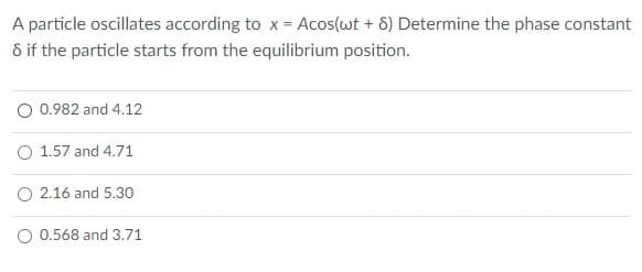 A particle oscillates according to x = Acos(wt + 6) Determine the phase constant
8 if the particle starts from the equilibrium position.
O 0.982 and 4.12
O 1.57 and 4.71
O 2.16 and 5.30
O 0.568 and 3.71
