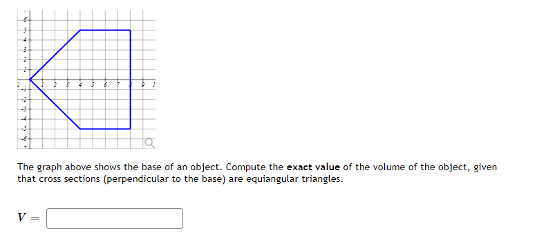 -4
The graph above shows the base of an object. Compute the exact value of the volume of the object, given
that cross sections (perpendicular to the base) are equiangular triangles.
V
=
