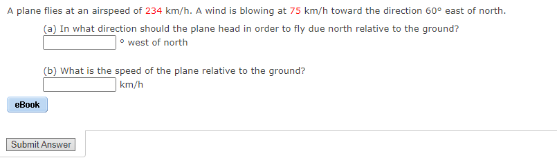 A plane flies at an airspeed of 234 km/h. A wind is blowing at 75 km/h toward the direction 60° east of north.
(a) In what direction should the plane head in order to fly due north relative to the ground?
|• west of north
(b) What is the speed of the plane relative to the ground?
km/h
eBook
Submit Answer
