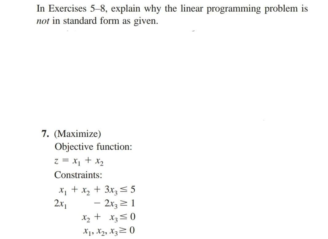 In Exercises 5-8, explain why the linear programming problem is
not in standard form as given.
7. (Maximize)
Objective function:
Z = x₁ + x₂
Constraints:
X1 +
2x1
+ 3x3 ≤ 5
- 2x3 ≥ 1
+
x3≤0
X1, X2, X30
x2
x2