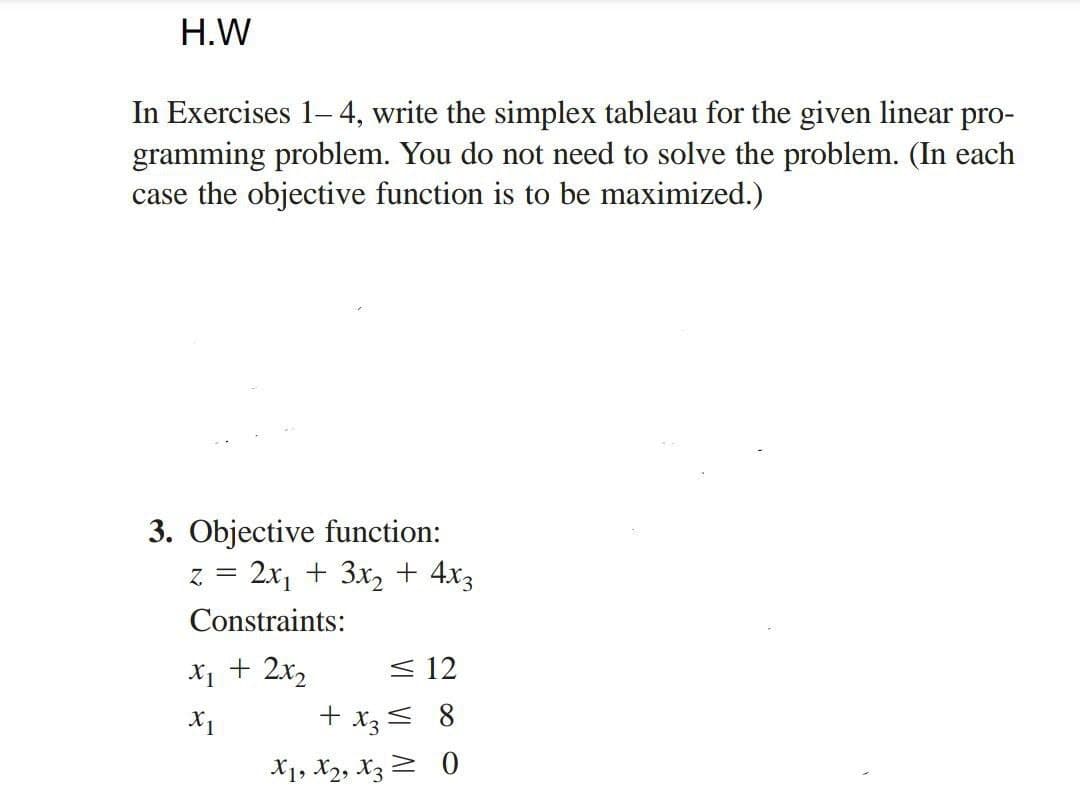 H.W
In Exercises 1-4, write the simplex tableau for the given linear pro-
gramming problem. You do not need to solve the problem. (In each
case the objective function is to be maximized.)
3. Objective function:
z = 2x₁ + 3x₂ + 4x3
Constraints:
x₁ + 2x₂
X1
≤ 12
+ x3 = 8
X1, X2, X30