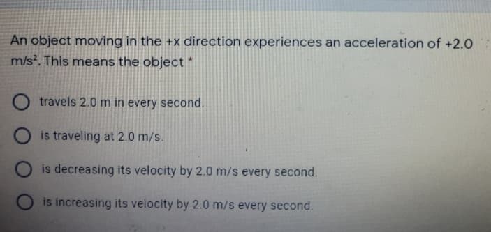 An object moving in the +x direction experiences an acceleration of +2.0
m/s?. This means the object *
travels 2.0 m in every second.
is traveling at 2.0 m/s.
is decreasing its velocity by 2.0 m/s every second.
is increasing its velocity by 2.0 m/s every second.
